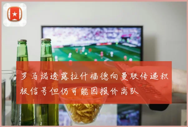罗马诺透露拉什福德向曼联传递积极信号但仍可能因报价离队