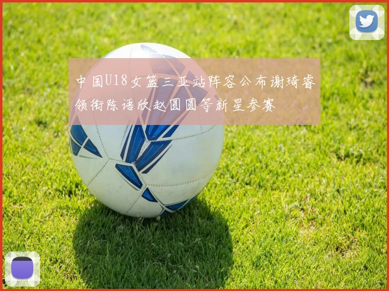 中国U18女篮三亚站阵容公布谢琦睿领衔陈语欣赵圆圆等新星参赛