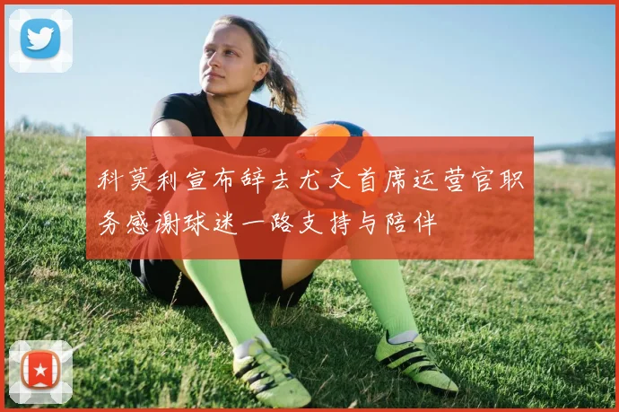 科莫利宣布辞去尤文首席运营官职务感谢球迷一路支持与陪伴
