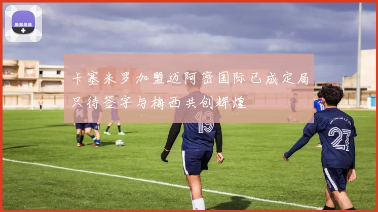 卡塞米罗加盟迈阿密国际已成定局只待签字与梅西共创辉煌