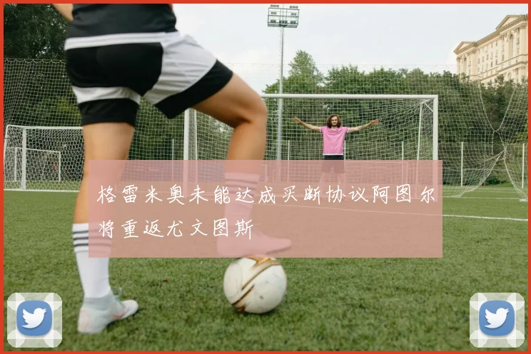 格雷米奥未能达成买断协议阿图尔将重返尤文图斯