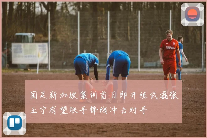 国足新加坡集训首日即开练武磊张玉宁有望联手锋线冲击对手