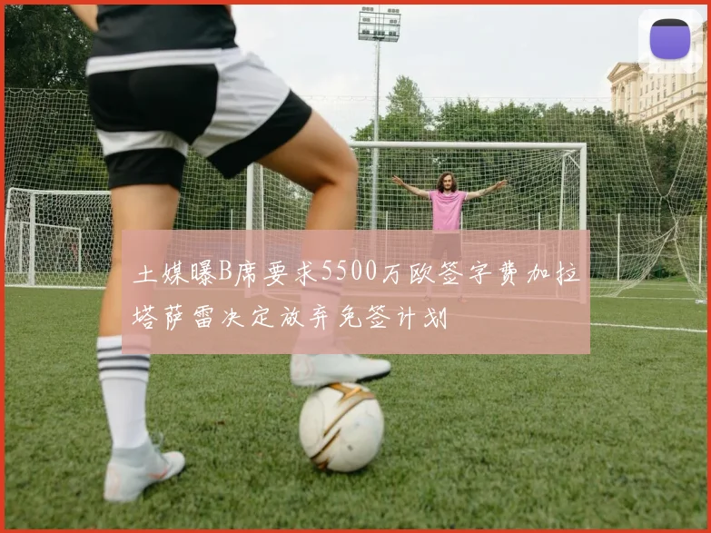 土媒曝B席要求5500万欧签字费加拉塔萨雷决定放弃免签计划
