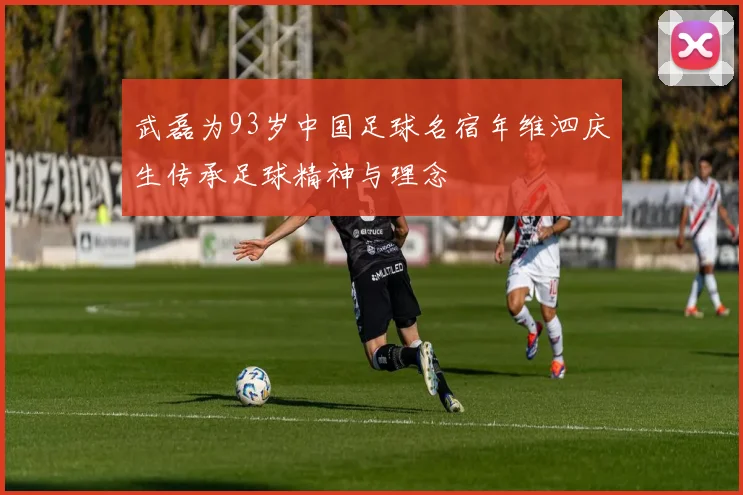 武磊为93岁中国足球名宿年维泗庆生传承足球精神与理念