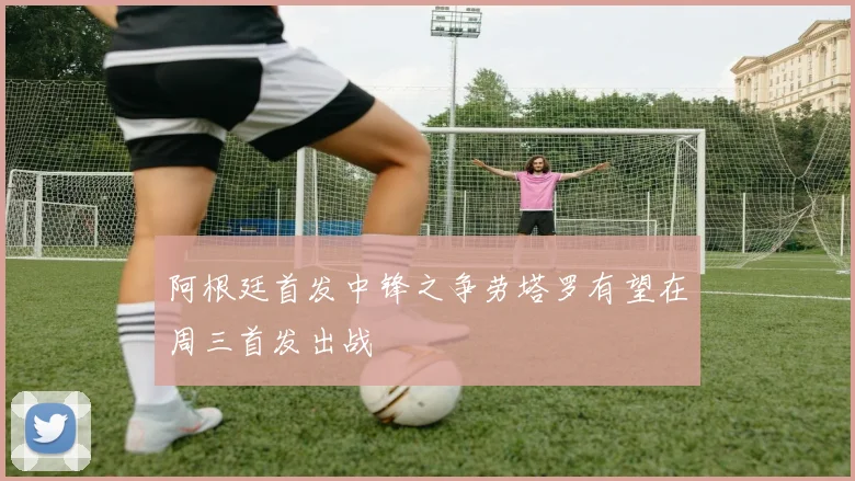 阿根廷首发中锋之争劳塔罗有望在周三首发出战