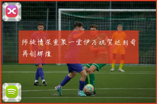 师徒情深重聚一堂伊万祝贺达利奇再创辉煌