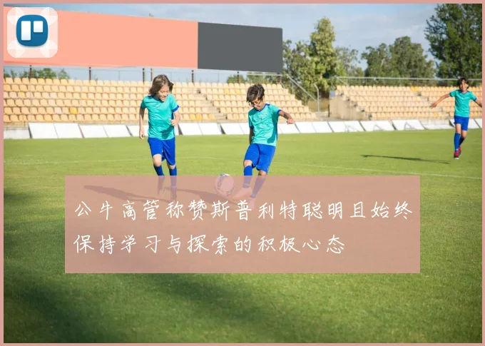 公牛高管称赞斯普利特聪明且始终保持学习与探索的积极心态