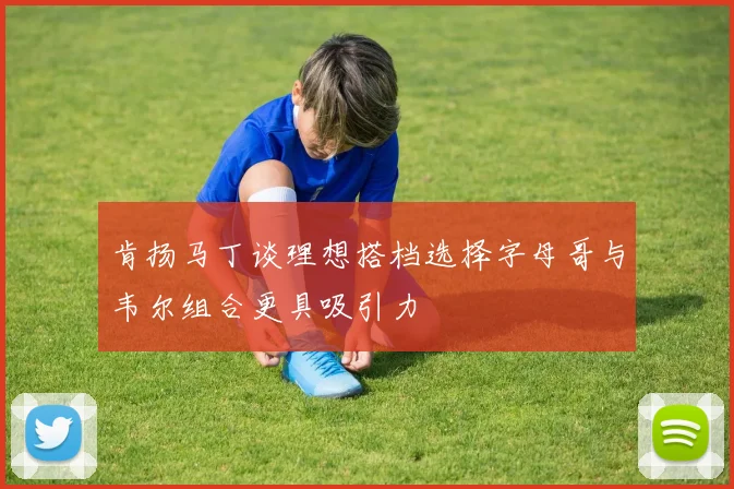 肯扬马丁谈理想搭档选择字母哥与韦尔组合更具吸引力