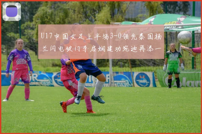 U17中国女足上半场3-0领先泰国杨兰闪电破门李启娴建功宛迪再添一分