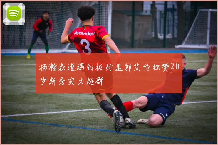 杨瀚森遭遇钉板封盖郭艾伦称赞20岁新秀实力超群