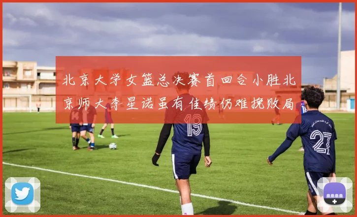 北京大学女篮总决赛首回合小胜北京师大李星诺虽有佳绩仍难挽败局
