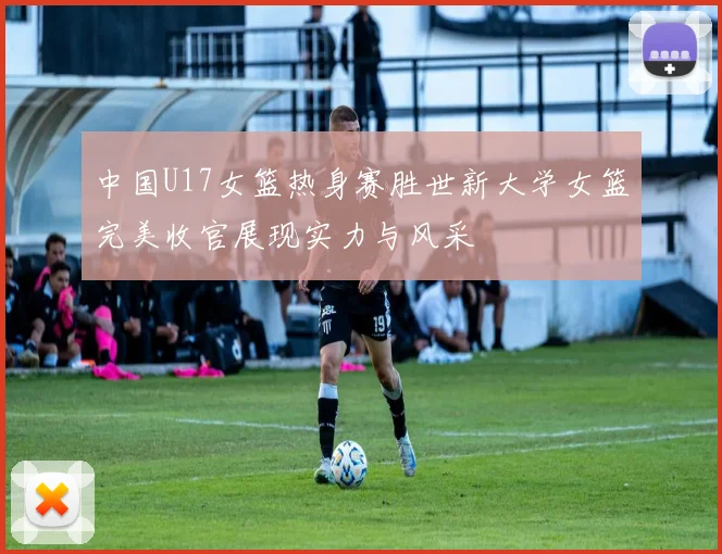 中国U17女篮热身赛胜世新大学女篮完美收官展现实力与风采