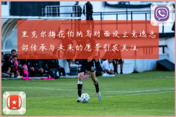 里克尔梅在伯纳乌对面设立竞选总部传承与未来的愿景引发关注