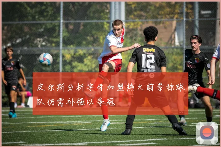 皮尔斯分析字母加盟热火前景称球队仍需补强以争冠
