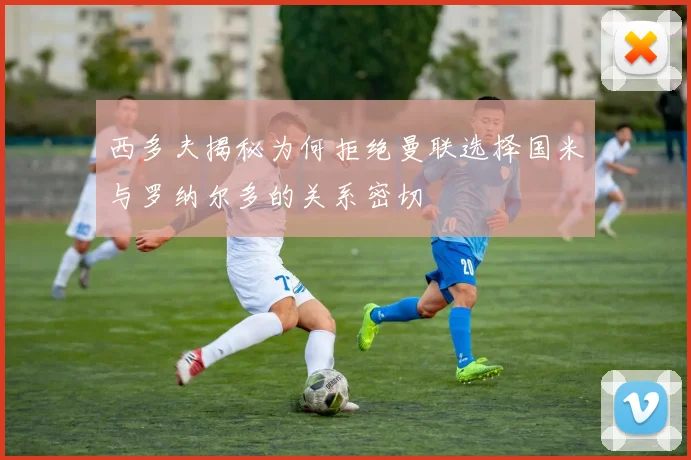 西多夫揭秘为何拒绝曼联选择国米与罗纳尔多的关系密切